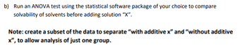 b) Run an ANOVA test using the statistical software package of your choice to compare
solvability of solvents before adding solution "X".
Note: create a subset of the data to separate "with additive x" and "without additive
x", to allow analysis of just one group.