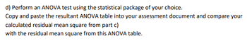 d) Perform an ANOVA test using the statistical package of your choice.
Copy and paste the resultant ANOVA table into your assessment document and compare your
calculated residual mean square from part c)
with the residual mean square from this ANOVA table.