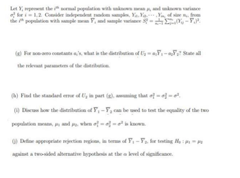 Let Y, represent the ith normal population with unknown mean #, and unknown variance
of for i=1,2. Consider independent random samples, Ya,Ya. Yin, of size n,, from
the ith population with sample mean Y, and sample variance S?=₁1(Yu - Y.².
(g) For non-zero constants a,'s, what is the distribution of U₂ = a₁Y₁-a₂Y₂? State all
the relevant parameters of the distribution.
(h) Find the standard error of U₂ in part (g), assuming that of = o2 = 0².
(i) Discuss how the distribution of Y₁ - ₂ can be used to test the equality of the two
population means, #, and p2, when of=o=o² is known.
(j) Define appropriate rejection regions, in terms of Y₁ - ₂, for testing Ho: #₁ = ₂
against a two-sided alternative hypothesis at the a level of significance.