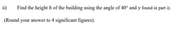 Find the heighth of the building using the angle of 40° and y found in part i).
(Round your answer to 4 significant figures).
ii)