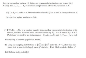 Suppose the random variable, X, follows an exponential distribution with mean 8 (0 ≤
0<∞o). Let X₁, X₂, X, be a random sample of size n from the population of X.
(d) Let 6 = 2 and n = 1. Determine the value of k (that is used in the specification of
the rejection region) so that a = 0.05.
(e) If Y₁, Y... Ym is a random sample from another exponential distribution with
mean 6, find the likelihood ratio criterion for testing Ho: 0= 6 versus H₁ : 06.
(Note here you need to use both samples-X₁, X₂, X and Y₁, Y2,... Ym to test
the equality of the two population means.)
(f) Using the sampling distributions of inX and my under Ho: 0= 6, show that the
above test in part (e) is based on an F statistic. [Hint: Both statistics follow x²
distributions independently.]