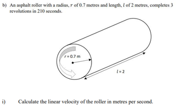 b) An asphalt roller with a radius, r of 0.7 metres and length, 1 of 2 metres, completes 3
revolutions in 210 seconds.
i)
r=0.7 m
l=2
Calculate the linear velocity of the roller in metres per second.