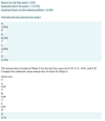 Return on risk-free asset = 4.5%
Expected return for asset i = 12.75%
Expected return on the market portfolio = 9.25%
Calculate the risk premium for asset i.
A.
3.50%
B.
8.25%
C.
4.50%
D.
4.75%
The annual rates of return of Share Z for the last four years are 0.10, 0.15, -0.05, and 0.20.
Compute the arithmetic mean annual rate of return for Share Z.
Select one:
A.
0.04
B.
0.06
C.
0.03
O
D.
0.10