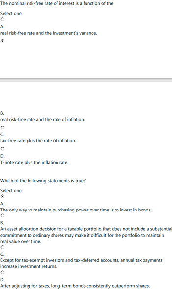 The nominal risk-free rate of interest is a function of the
Select one:
A.
real risk-free rate and the investment's variance.
B.
real risk-free rate and the rate of inflation.
C.
tax-free rate plus the rate of inflation.
D.
T-note rate plus the inflation rate.
Which of the following statements is true?
Select one:
A.
The only way to maintain purchasing power over time is to invest in bonds.
B.
An asset allocation decision for a taxable portfolio that does not include a substantial
commitment to ordinary shares may make it difficult for the portfolio to maintain
real value over time.
C.
Except for tax-exempt investors and tax-deferred accounts, annual tax payments
increase investment returns.
O
D.
After adjusting for taxes, long-term bonds consistently outperform shares.