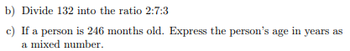 b) Divide 132 into the ratio 2:7:3
c) If a person is 246 months old. Express the person's age in years as
a mixed number.