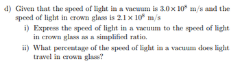 d) Given that the speed of light in a vacuum is 3.0 × 108 m/s and the
speed of light in crown glass is 2.1 x 108 m/s
i) Express the speed of light in a vacuum to the speed of light
in crown glass as a simplified ratio.
ii) What percentage of the speed of light in a vacuum does light
travel in crown glass?