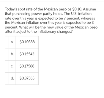 Today's spot rate of the Mexican peso os $0.10. Assume
that purchasing power parity holds. The U.S. inflation
rate over this year is expected to be 7 percent, whereas
the Mexican inflation over this year is expected to be 3
percent. What will be the new value of the Mexican peso
after it adjust to the inflationary changes?
a.
b.
C.
d.
$0.10388
$0.15543
$0.17566
$0.37565