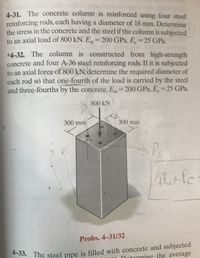 4-31. The concrete column is reinforced using four steel
reinforcing rods, each having a diameter of 18 mm. Determine
the stress in the concrete and the steel if the column is subjected
to an axial load of 800 kN. Es=200 GPa, E 25 GPa.
%3D
*4-32. The column is constructed from high-strength
concrete and four A-36 steel reinforcing rods. If it is subjected
to an axial force of 800 kN, determine the required diameter of
each rod so that one-fourth of the load is carried by the steel
and three-fourths by the concrete. E=200 GPa, E=25 GPa.
800 kN
300 mm
300 mm
Probs. 4-31/32
53. The steel pipe is filled with concrete and subjected
otormine the average
