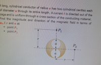 A long, cylindrical conductor of radius a has two cylindrical cavities each
of diameter a through its entire length. A current I is directed out of the
page and is uniform through a cross section of the conducting material.
Find the magnitude and direction of the magnetic field in terms of
Ho1r and a at
point P1
point P2
P2
