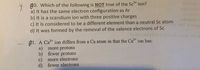 80. Which of the following is NOT true of the Sc* ion?
a) It has the same electron configuration as Ar
b) It is a scandium ion with three positive charges
c) It is considered to be a different element than a neutral Sc atom
d) It was formed by the removal of the valence electrons of Sc
ol 10
A1. A Ca* ion differs from a Ca atom in that the Ca* ion has:
a)
more protons
b) fewer protons
c)
more electrons
d) fewer electrons
