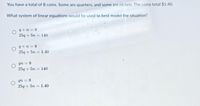 You have a total of 8 coins. Some are quarters, and some are nickels. The coins total $1.40.
What system of linear equations would be used to best model the situation?
q+n = 8
25g + 5n = 140
9+n = 8
25g + 5n = 1.40
qn 8
25g + 5n = 140
qn = 8
25g + 5n = 1.40
