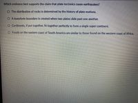 Which evidence best supports the claim that plate tectonics cause earthquakes?
O The distribution of rocks is determined by the history of plate motions.
O A transform boundary is created when two plates slide past one another.
O Continents, if put together, fit together perfectly to form a single super continent.
O Fossils on the eastern coast of South America are similar to those found on the western coast of Africa.
