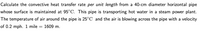 Calculate the convective heat transfer rate per unit length from a 40-cm diameter horizontal pipe
whose surface is maintained at 95°C. This pipe is transporting hot water in a steam power plant.
The temperature of air around the pipe is 25°C and the air is blowing across the pipe with a velocity
of 0.2 mph. 1 mile = 1609 m.