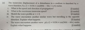 (a)
i.
ii.
The transverse displacement of a disturbance in a medium is described by a
wave function f(x, t) = 0.036 x cos(800t - 50x + π/6) metre.
What is the speed and direction of propagation?
What is the maximum transverse speed?
iii. Sketch the wave profile at t = 0.
iv. The wave encounters another similar wave but travelling in the opposite
V.
direction. Explain what happens.
The wave encounters another wave g(x,t) = 0.036 x cos(960t - 60x) metre.
Explain what happens.
frequency 2500 Hz annreaches a listener at a sneed