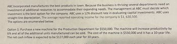 ABC Incorporated manufactures the best products in town. Because the business is thriving several departments need an
investment of additional resources to accommodate their expanding needs. The management at ABC must decide which
investment is the best option for the company. ABC uses a 12% discount rate in evaluating capital investments. ABC uses
straight-line depreciation. The average reported operating income for the company is $1, 630,500.
The options are enumerated below.
Option 1: Purchase a new machine for the Production Department for $550,000. The machine will increase productivity by
6% and all of the additional units manufactured can be sold. The cost of the machine is $550,000 and it has a 10-year life.
The net cash inflow is expected to be $127,000 each year for 10 years.