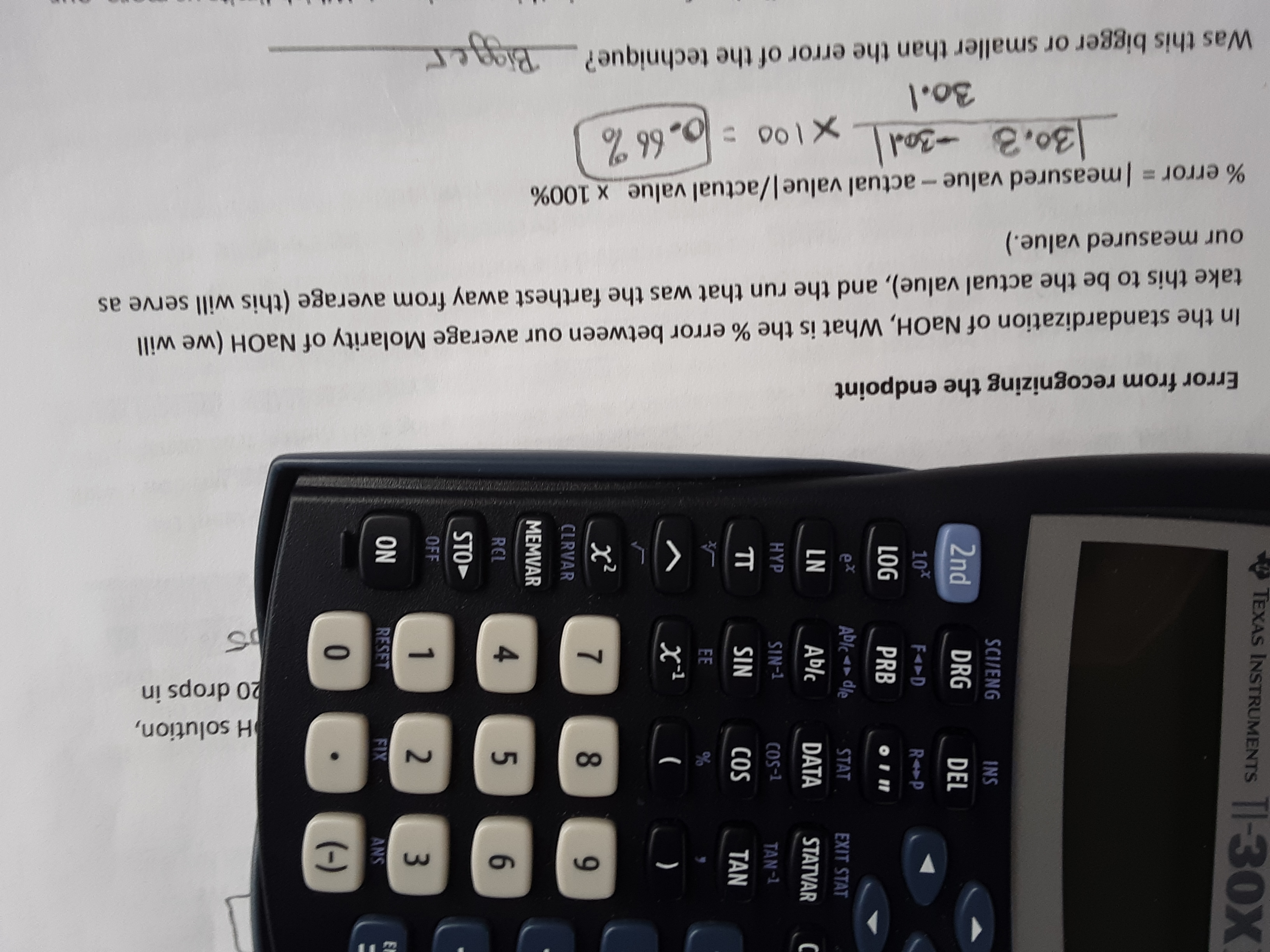 3.
H solution,
20 drops in
7,
똥증
NO
Error from recognizing the endpoint
In the standardization of NaOH, What is the % error between our average Molarity of NaOH (we will
take this to be the actual value), and the run that was the farthest away from average (this will serve as
our measured value.)
% error = Imeasured value- actual value|/actual value x 100%
30.3 -30d
X100 =0,66%
30.1
Was this bigger or smaller than the error of the technique?Pigger
Bigger
TEXAS INSTRUMENTS
SCI/ENG
INS
2nd
DRG
DEL
PRB
901
EXIT STAT
lp>lq
STAT
DATA
STATVAR
T-SO
T-NA
TAN
SO)
)
8.
6.
CLRVAR
MEMVAR
4.
5.
1RE
STO
1.
RESET
2.
XIX
SNS
0.
(-)
