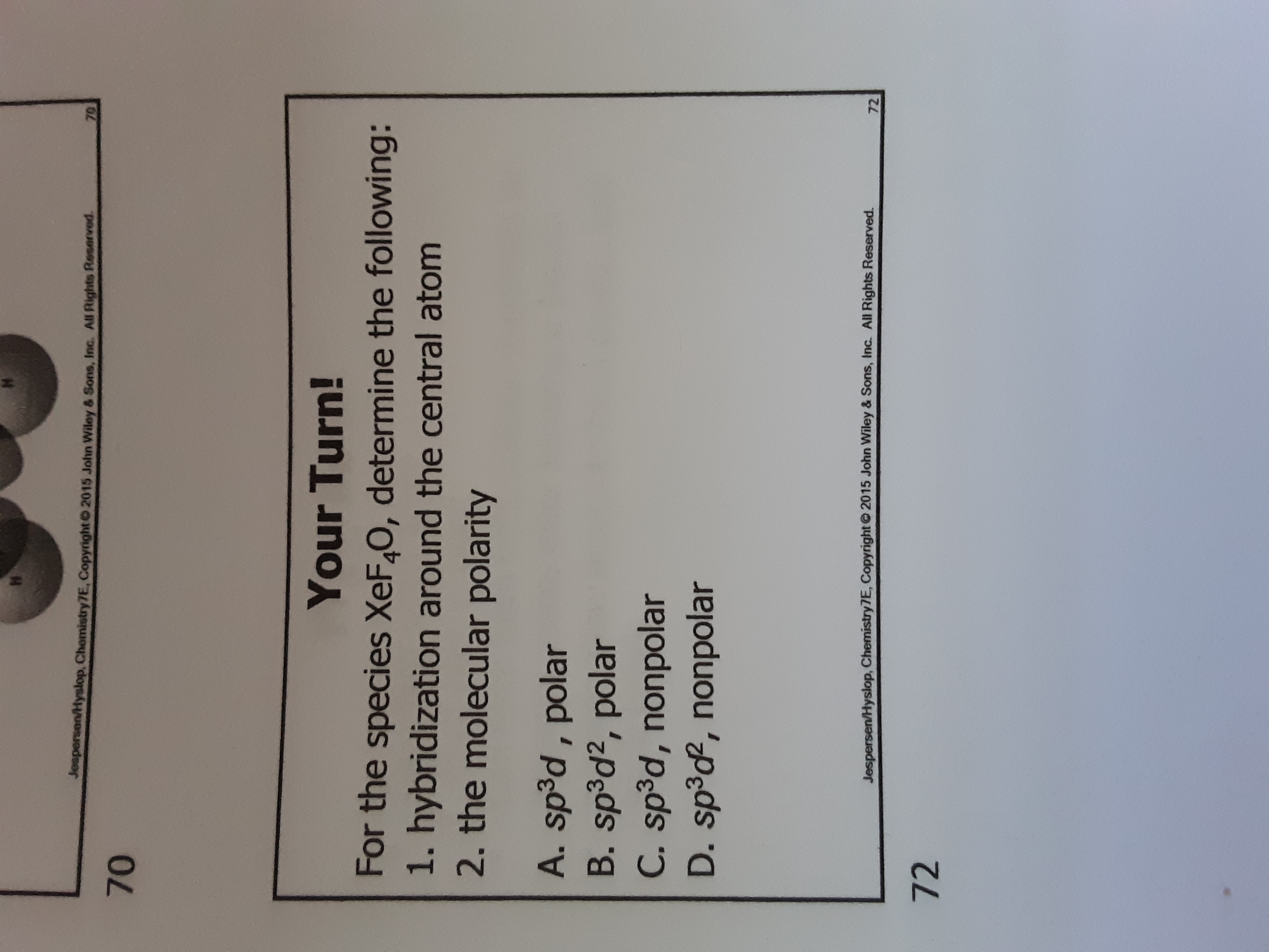 Jospersen/Hyslop, Chemistry7E, Copyright 2015 John Wiley & Sons, Inc. All Rights Reserved.
70
70
Your Turn!
For the species XeF,0, determine the following:
1. hybridization around the central atom
2. the molecular polarity
A. sp³d , polar
B. sp³d², polar
C. sp³d, nonpolar
D. sp³d, nonpolar
Jespersen/Hyslop, Chemistry7E, Copyright© 2015 John Wiley & Sons, Inc. All Rights Reserved.
72
72
