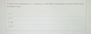 A vector a has components a_x= -3.0 and a_y= +4.0. What is the direction of vector a with respect
to positive x-axis?
O 53
O 37
O 160
O127