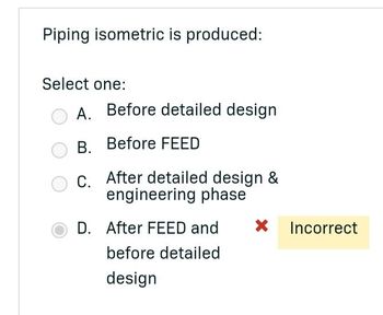 Piping isometric is produced:
Select one:
A. Before detailed design
B. Before FEED
C. After detailed design &
engineering phase
D. After FEED and X Incorrect
before detailed
design