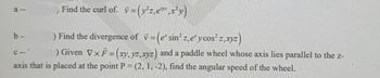 8-
b-
Find the curl of. =
v = (y²z,e¹,x²y)
) Find the divergence of v= (e' sin²z,e y cos² z,xyz)
E
C--
-) Given Vx F = (xy, yz, xyz) and a paddle wheel whose axis lies parallel to the z-
axis that is placed at the point P = (2, 1, -2), find the angular speed of the wheel.