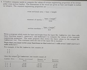 4. A lumber company needs to compute the values of certain engineering properties of its rectan-
gular cross section lumber. The dimensions of the wood are given as base and height in inches
as integers. The required engineering properties are
24
48
66
cross sectional area = base x height
4
2 x
4 x 8
6 x 6
moment of inertia =
Write a program which reads the base and height from the input file, lumberin. txt, then calls
three functions area(), inertia(), and modulus () to compute the values of the required
engineering properties. The main program then writes the three values to the output file
lumberout.txt. This continues until the end of the input file is reached.
Area
section modulus =
Note that you must write your functions so that modulus () calls area() and inertia()
calls modulus ().
For example, if the file lumberin. txt consists of:
8.00
32.00
36.00
base x height³
12.0
then the output e lumberout.txt would consist of:
Lumber Size
Cross sectional
Moment of
Inertia
base x height²
6.0
10.67
170.67
108.00
Section
Modulus
5.33
42.67
36.00