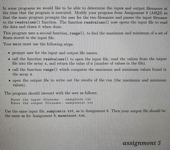 In some programs we would like to be able to determine the input and output filenames at
the time that the program is executed. Modify your program from Assignment 8 (A8Q3) so
that the main program prompts the user for the two filenames and passes the input filename
to the readvalues() function. The function readvalues() now opens the input file to read
the data and closes it when done.
This program uses a second function, range(), to find the maximum and minimum of a set of
floats stored in the input file.
Your main must use the following steps:
• prompt user for the input and output file names.
call the function readvalues() to open the input file, read the values from the intput
file into the array x, and return the value of n (number of values in the file).
• call the function range () which computes the maximum and minimum values found in
the array x.
• open the output file to write out the results of the run (the maximum and minimum
values).
The program should interact with the user as follows:
Enter the input filename: samplesin.txt
Enter the output filename: samplesout.txt
Use the same input file, samplesin. txt, as in Assignment 8. Then your output file should be
the same as for Assignment 8, maxminout.txt.
assignment 5