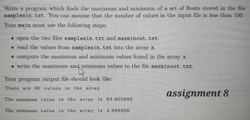 - Write a program which finds the maximum and minimum of a set of floats stored in the file
You can assume that the number of values in the input file is less than 100.
samplesin.txt.
Your main must use the following steps:
• open the two files samplesin.txt and maxminout.txt.
. read the values from samplesin.txt into the array x.
• compute the maximum and minimum values found in the array x.
• write the maximum and minimum values to the file maxminout.txt.
Your program output file should look like:
There are 80 values in the array
The maximum value in the array is 63.605999
The minimum value in the array is 4.808900
assignment 8