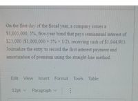 On the first day of the fiscal year, a company issues a
$1,000,000, 5%, five-year bond that pays semiannual interest of
$25,000 ($1,000,000 × 5% x 1/2), receiving cash of $1,044.913.
Joumalize the entry to record the first interest payment and
amortization of premium using the straight-line method.
Edit View Insert Format Tools Table
12pt v
Paragraph v
