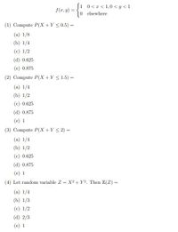 0 < x < 1,0 < y <1
0 elsewhere
f(r, y) =
(1) Compute P(X +Y <0.5) =
%3D
(a) 1/8
(b) 1/4
(c) 1/2
(d) 0.625
(e) 0.875
(2) Compute P(X +Y < 1.5) =
(a) 1/4
(b) 1/2
(c) 0.625
(d) 0.875
(e) 1
(3) Compute P(X +Y < 2) =
(a) 1/4
(b) 1/2
(c) 0.625
(d) 0.875
(e) 1
(4) Let random variable Z = X? +Y?. Then E(Z) =
(a) 1/4
(b) 1/3
(c) 1/2
(d) 2/3
(e) 1
