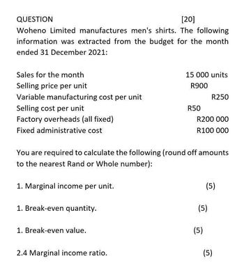 QUESTION
[20]
Woheno Limited manufactures men's shirts. The following
information was extracted from the budget for the month
ended 31 December 2021:
Sales for the month
Selling price per unit
Variable manufacturing cost per unit
Selling cost per unit
Factory overheads (all fixed)
Fixed administrative cost
15 000 units
R900
R250
R50
R200 000
R100 000
You are required to calculate the following (round off amounts
to the nearest Rand or Whole number):
1. Marginal income per unit.
1. Break-even quantity.
1. Break-even value.
2.4 Marginal income ratio.
(5)
(5)
(5)
(5)