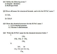 QI// Define the following terms ?
1) Organic chemistry
2) Hydrogen bond
Q2/Draw all isomer for structural formula and write the IUPAC name ?
1) C,H.
2) CH,0
Q3// Draw the chemical structure for the IUPAC name ?
i. 2,2,3-trimethyl pentane
ii. 3-bromo-1-chlorobutane
Q4// Write the IUPAC name for the chemical structure below ?
i.
CH3
CH3 CH2 C CH3
ČH3
ii.
NO2
CH3 CH CH CH CH3
Br
