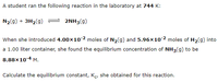 A student ran the following reaction in the laboratory at 744 K:
N2(g) + 3H2(g)
2NH3(g)
When she introduced 4.00x10-2 moles of N2(g) and 5.96×10 2 moles of H2(9) into
a 1.00 liter container, she found the equilibrium concentration of NH3(g) to be
8.88x10-4 M.
Calculate the equilibrium constant, Ke, she obtained for this reaction.
