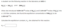 A student ran the following reaction in the laboratory at 695 K:
N2(g) + 3H2(g)
2NH3(g)
When she introduced 4.09x10-2 moles of N2(g) and 7.14×10-2 moles of H2(g) into
a 1.00 liter container, she found the equilibrium concentration of NH3(g) to be
1.99x10-3 M.
Calculate the equilibrium constant, Ke, she obtained for this reaction.
Kç =
