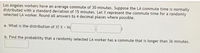 Los Angeles workers have an average commute of 30 minutes. Suppose the LA commute time is normally
distributed with a standard deviation of 15 minutes. Let X represent the commute time for a randomly
selected LA worker. Round all answers to 4 decimal places where possible.
a. What is the distribution of X? X - N
b. Find the probability that a randomly selected LA worker has a commute that is longer than 36 minutes.
