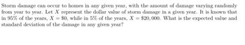 Storm damage can occur to homes in any given year, with the amount of damage varying randomly
from year to year. Let X represent the dollar value of storm damage in a given year. It is known that
in 95% of the years, X = $0, while in 5% of the years, X = $20,000. What is the expected value and
standard deviation of the damage in any given year?