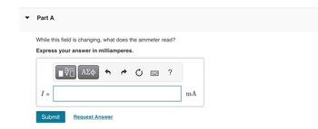 Part A
While this field is changing, what does the ammeter read?
Express your answer in milliamperes.
VE ΑΣΦ
I =
Submit
Request Answer
?
mA