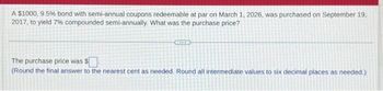 A $1000, 9.5% bond with semi-annual coupons redeemable at par on March 1, 2026, was purchased on September 19.
2017, to yield 7% compounded semi-annually. What was the purchase price?
The purchase price was $
(Round the final answer to the nearest cent as needed. Round all intermediate values to six decimal places as needed.)