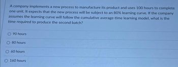 A company implements a new process to manufacture its product and uses 100 hours to complete
one unit. It expects that the new process will be subject to an 80% learning curve. If the company
assumes the learning curve will follow the cumulative average-time learning model, what is the
time required to produce the second batch?
90 hours
80 hours
60 hours
160 hours