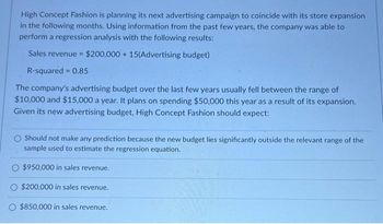 High Concept Fashion is planning its next advertising campaign to coincide with its store expansion
in the following months. Using information from the past few years, the company was able to
perform a regression analysis with the following results:
Sales revenue = $200,000+ 15(Advertising budget)
R-squared = 0.85
The company's advertising budget over the last few years usually fell between the range of
$10,000 and $15,000 a year. It plans on spending $50,000 this year as a result of its expansion.
Given its new advertising budget, High Concept Fashion should expect:
Should not make any prediction because the new budget lies significantly outside the relevant range of the
sample used to estimate the regression equation.
$950,000 in sales revenue.
$200,000 in sales revenue.
O $850,000 in sales revenue.