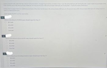 1
Lopez Company tells chairs that are used at computer stations its beginning inventory of chain in Year 1 was 100 units at $60 per unit. During the year Lopez made two purchases of this
chair. The first was a 150 units purchase at $68 per unit the second was a 200-unit purchase at $72 per unit. During Year 1, it soid 270 chains at $120 each.
During Tear 2. Lopez made two additional purchases of this chair. The first was a 100 unit purchase at $73 per unit; the second was a 300-unit purchase at $75 per unit. During Year 2. it
sold 215 chains at $125 each
Lopez applies the FIFO cost flow assumption
2
What is the amount of COGS Lopez should report for Year 17
$17.640
$32.400
$16,200
$19,440
3
What is the amount of gross profit Lopez should report for Year 17
$32,440
$19,440
$12.960
$14.760
What is the amount of ending inventory Lopez should report for Year 17
$14,440
$12,960
$21.600
$22.500
0000