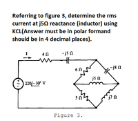 Referring to figure 3, determine the rms
current at j50 reactance (inductor) using
KCL(Answer must be in polar formand
should be in 4 decimal places).
4 0
-is n
-j8 N
6 0
js n
| 220/– 30° V
Figure 3.
