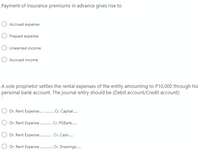 Payment of insurance premiums in advance gives rise to
Accrued expense
O Prepaid expense
Unearned income
Accrued income
A sole proprietor settles the rental expenses of the entity amounting to P10,000 through his
personal bank account. The journal entry should be (Debit account/Credit account):
O Dr. Rent Expense . Cr. Capital.
O Dr. Rent Expense . Cr. PSBank.
O Dr. Rent Expense . Cr. Cash.
O Dr. Rent Expense.
Cr. Drawings.
