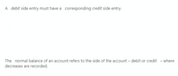 A debit side entry must have a corresponding credit side entry.
The normal balance of an account refers to the side of the account – debit or credit - where
decreases are recorded.
