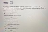 WWW
N
and is
A 34.8 kg box is being pulled by a spring to the left. The spring constant of the spring is 560
-
т
stretched 0.5 m past its relaxed point. There is friction pulling on the box to the right, the coefficient of
friction is 0.37. The box is accelerating to the left.
What is the weight of the box?
Fg=
Units:
What is the Force of the spring on the box?
Fs
Units:
What is the Normal Force on the box?
FN=
Units:
What is the force of friction on the box?
FF=
Units:
What is the acceleration of the box?
a=
Units:
