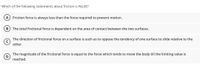 Which of the following statements about friction is FALSE?
A Friction force is always less than the force required to prevent motion.
The total frictional force is dependent on the area of contact between the two surfaces.
The direction of frictional force on a surface is such as to oppose the tendency of one surface to slide relative to the
other.
The magnitude of the frictional force is equal to the force which tends to move the body till the limiting value is
D
reached.
