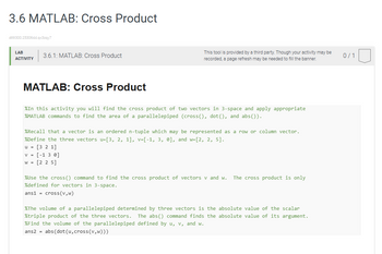 3.6 MATLAB: Cross Product
469300.2530644.qx3zqy7
LAB
ACTIVITY
3.6.1: MATLAB: Cross Product
MATLAB: Cross Product
This tool is provided by a third party. Though your activity may be
recorded, a page refresh may be needed to fill the banner.
%In this activity you will find the cross product of two vectors in 3-space and apply appropriate
%MATLAB commands to find the area of a parallelepiped (cross(), dot(), and abs()).
%Recall that a vector is an ordered n-tuple which may be represented as a row or column vector.
%Define the three vectors u=[3, 2, 1], v=[-1, 3, 0], and w=[2, 2, 5].
u = [3 2 1]
v = [-1 3 0]
w = [2 2 5]
%Use the cross () command to find the cross product of vectors v and w. The cross product is only
%defined for vectors in 3-space.
ans1 = cross (V,W)
%The volume of a parallelepiped determined by three vectors is the absolute value of the scalar
%triple product of the three vectors. The abs() command finds the absolute value of its argument.
%Find the volume of the parallelepiped defined by u, v, and w.
ans2 = abs(dot (u, cross (v,w)))
0/1