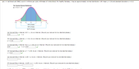 Let x = red blood cell (RBC) count in millions per cubic millimeter of whole blood. For healthy females, x has an approximately normal distribution with mean u = 3.8 and standard deviation o = 0o.3.
The Standard Normal Distribution
u - 0, o =1
-3
68% of area
95% of area
99.7% of area
(a) Convert the x interval, 4.5 < x, to a z interval. (Round your answer to two decimal places.)
2.33
(b) Convert the x interval, x < 4.2, to a z interval. (Round your answer to two decimal places.)
z< 1.33
(c) Convert the x interval, 4.0 < x< 5.5, to a z interval. (Round your answers to two decimal places.)
0.87
<z< 5.67
(d) Convert the z interval, z < -1.44, to an x interval. (Round your answer to one decimal place.)
x< 3.4
(e) Convert the z interval, 1.28 < z, to an x interval. (Round your answer to one decimal place.)
(f) Convert the z interval, -2.25 <z<-1.00, to an x interval. (Round your answers to one decimal place.)
