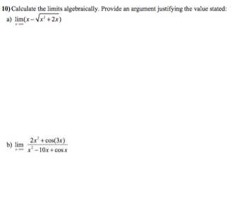 ## Problem 10: Calculating Limits Algebraically

**Instructions**: Calculate the limits algebraically. Provide an argument justifying the value stated:

### a) 
\[
\lim_{{x \to \infty}} \left(x - \sqrt{x^2 + 2x}\right)
\]

### b) 
\[
\lim_{{x \to \infty}} \frac{2x^2 + \cos(3x)}{x^2 - 10x + \cos x}
\]

**Explanation**:
- **Limit Calculation a)**: Evaluate this limit by simplifying the expression under the square root and then subtracting terms.
- **Limit Calculation b)**: For this rational function, consider simplifying by dividing the numerator and denominator by the highest power of \(x\). Analyze the behavior as \(x\) approaches infinity.