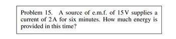 Problem 15. A source of e.m.f. of 15V supplies a
current of 2A for six minutes. How much energy is
provided in this time?