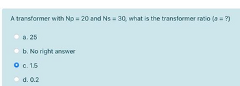 A transformer with Np = 20 and Ns = 30, what is the transformer ratio (a = ?)
a. 25
b. No right answer
O c. 1.5
d. 0.2